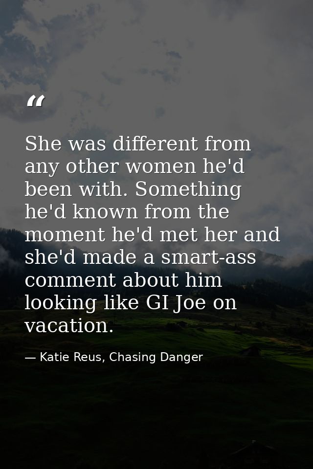 She was different from any other women he'd been with. Something he'd known from the moment he'd met her and she'd made  — Katie Reus, Chasing Danger
