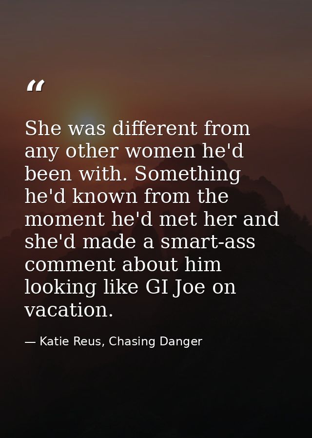 She was different from any other women he'd been with. Something he'd known from the moment he'd met her and she'd made  — Katie Reus, Chasing Danger