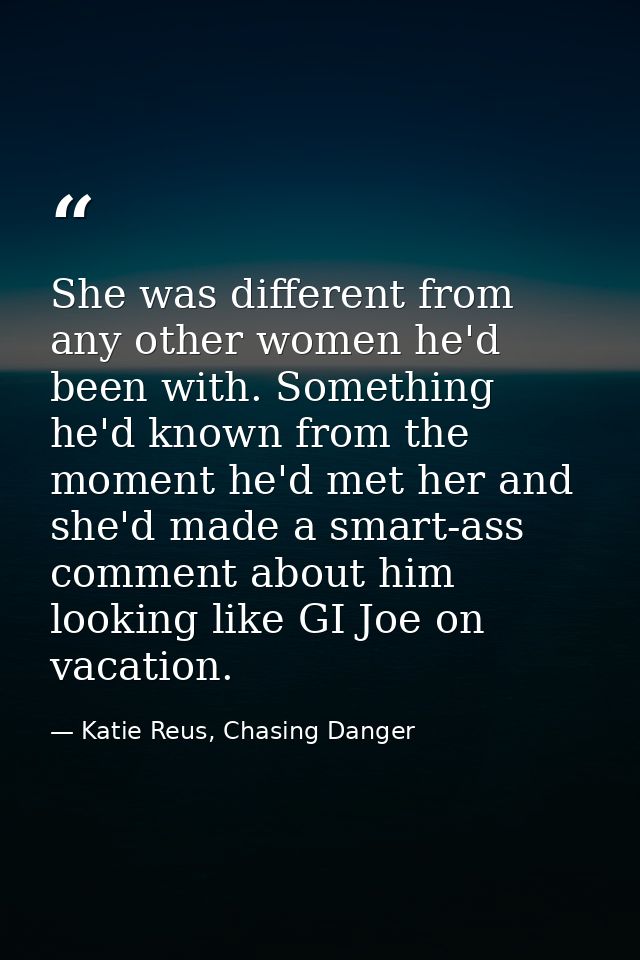 She was different from any other women he'd been with. Something he'd known from the moment he'd met her and she'd made  — Katie Reus, Chasing Danger