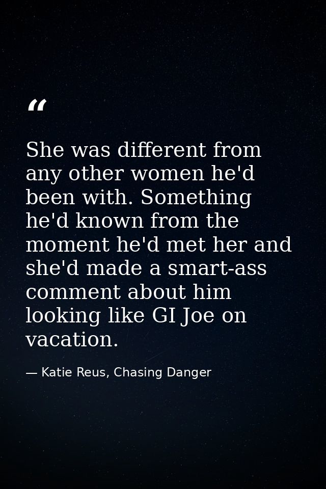 She was different from any other women he'd been with. Something he'd known from the moment he'd met her and she'd made  — Katie Reus, Chasing Danger