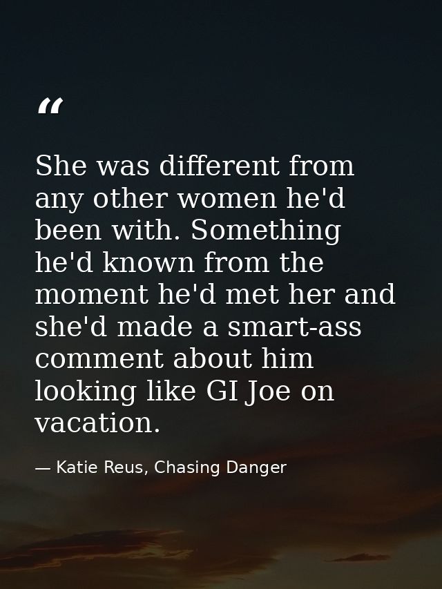 She was different from any other women he'd been with. Something he'd known from the moment he'd met her and she'd made  — Katie Reus, Chasing Danger