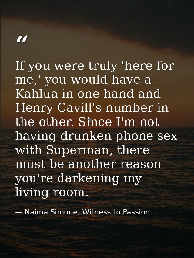 If you were truly 'here for me,' you would have a Kahlua in one hand and Henry Cavill's number in the other. Since I'm n — Naima Simone, Witness to Passion