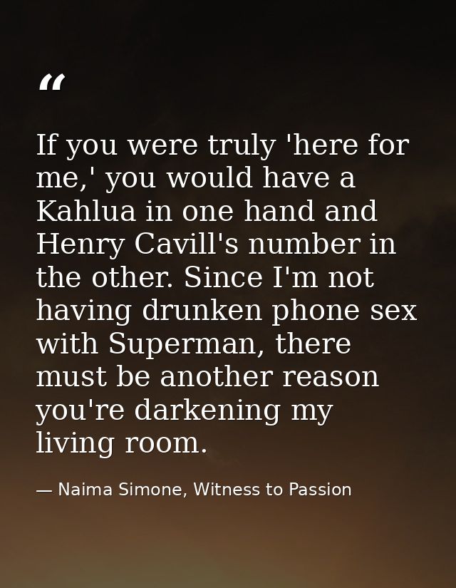If you were truly 'here for me,' you would have a Kahlua in one hand and Henry Cavill's number in the other. Since I'm n — Naima Simone, Witness to Passion