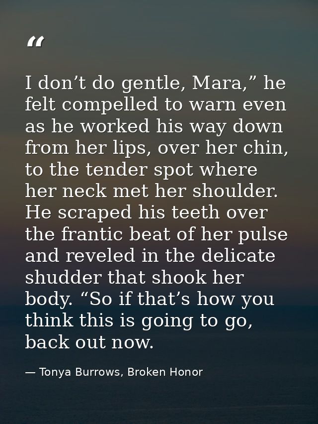 I don’t do gentle, Mara,” he felt compelled to warn even as he worked his way down from her lips, over her chin, to the  — Tonya Burrows, Broken Honor