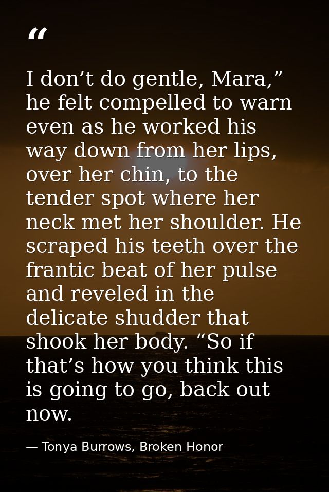 I don’t do gentle, Mara,” he felt compelled to warn even as he worked his way down from her lips, over her chin, to the  — Tonya Burrows, Broken Honor