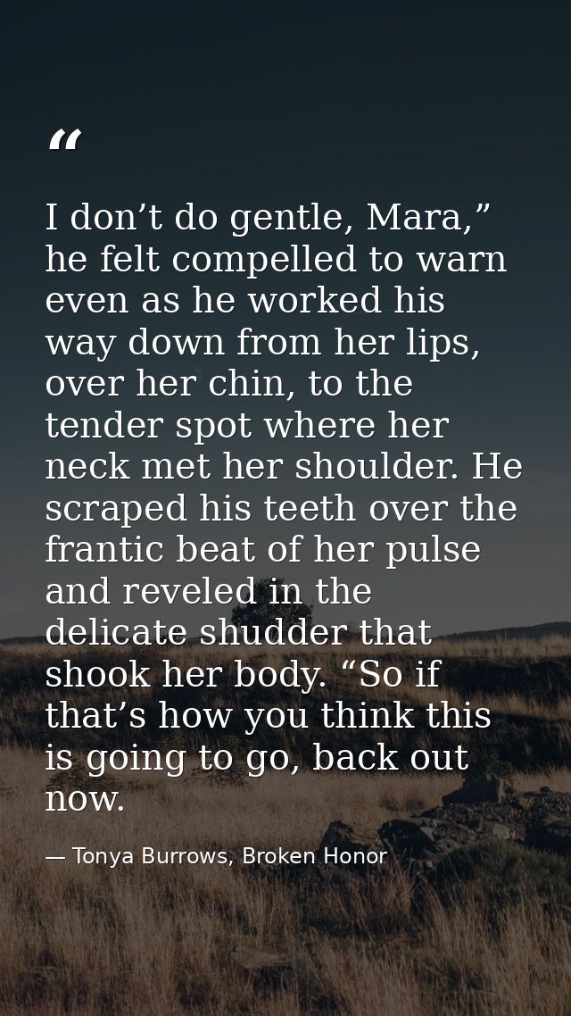 I don’t do gentle, Mara,” he felt compelled to warn even as he worked his way down from her lips, over her chin, to the  — Tonya Burrows, Broken Honor