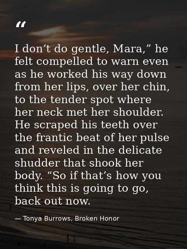 I don’t do gentle, Mara,” he felt compelled to warn even as he worked his way down from her lips, over her chin, to the  — Tonya Burrows, Broken Honor