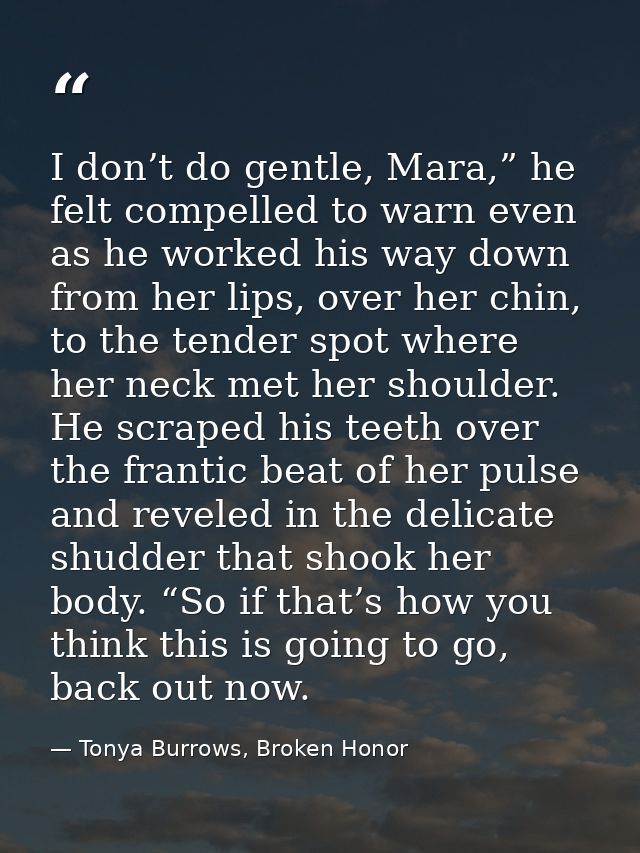 I don’t do gentle, Mara,” he felt compelled to warn even as he worked his way down from her lips, over her chin, to the  — Tonya Burrows, Broken Honor