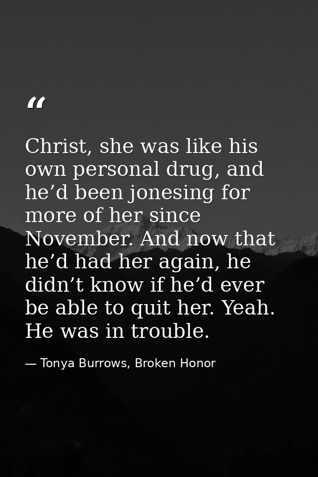 Christ, she was like his own personal drug, and he’d been jonesing for more of her since November. And now that he’d had — Tonya Burrows, Broken Honor