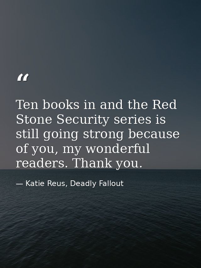 Ten books in and the Red Stone Security series is still going strong because of you, my wonderful readers. Thank you. — Katie Reus, Deadly Fallout