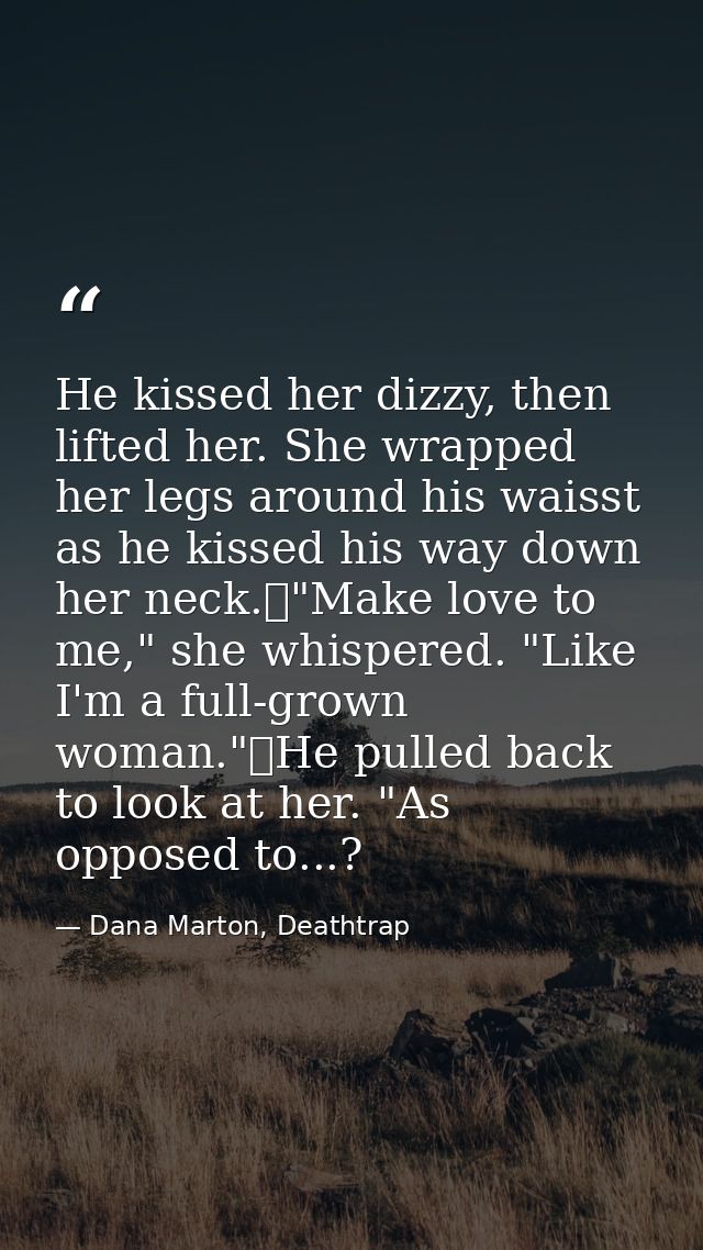 He kissed her dizzy, then lifted her. She wrapped her legs around his waisst as he kissed his way down her neck.	"Make l — Dana Marton, Deathtrap