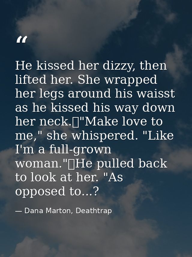 He kissed her dizzy, then lifted her. She wrapped her legs around his waisst as he kissed his way down her neck.	"Make l — Dana Marton, Deathtrap