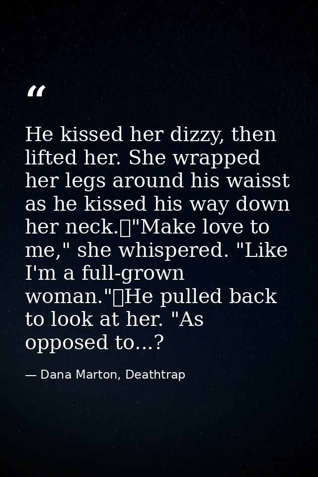 He kissed her dizzy, then lifted her. She wrapped her legs around his waisst as he kissed his way down her neck.	"Make l — Dana Marton, Deathtrap