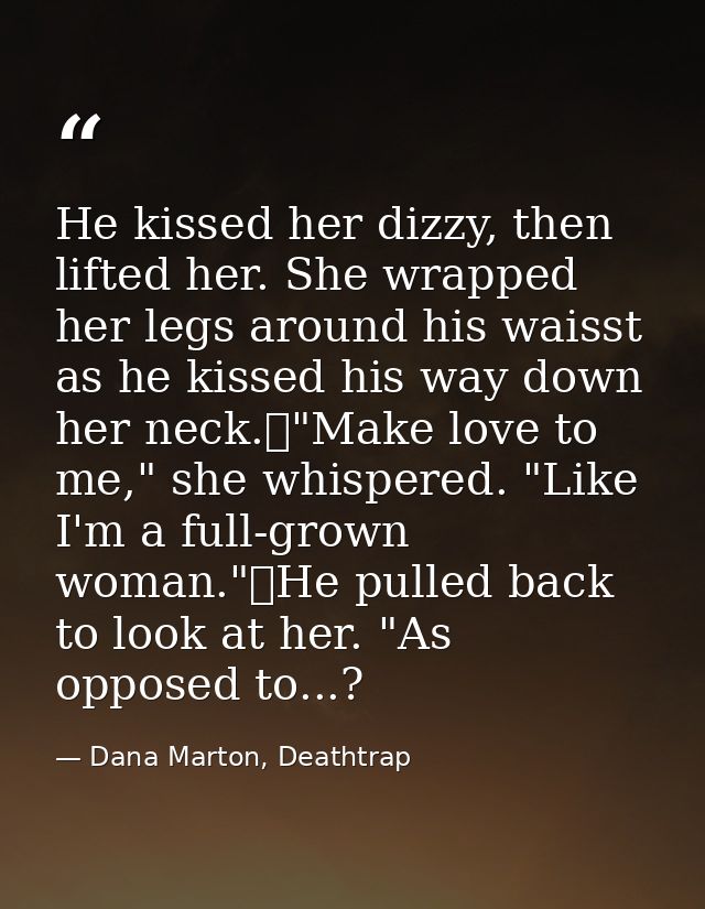 He kissed her dizzy, then lifted her. She wrapped her legs around his waisst as he kissed his way down her neck.	"Make l — Dana Marton, Deathtrap