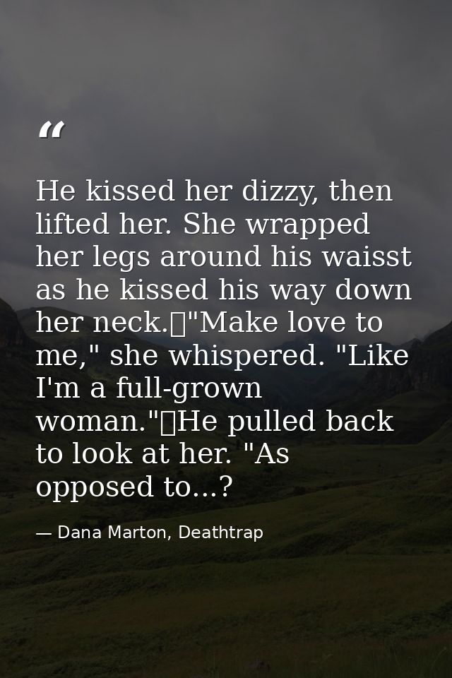 He kissed her dizzy, then lifted her. She wrapped her legs around his waisst as he kissed his way down her neck.	"Make l — Dana Marton, Deathtrap