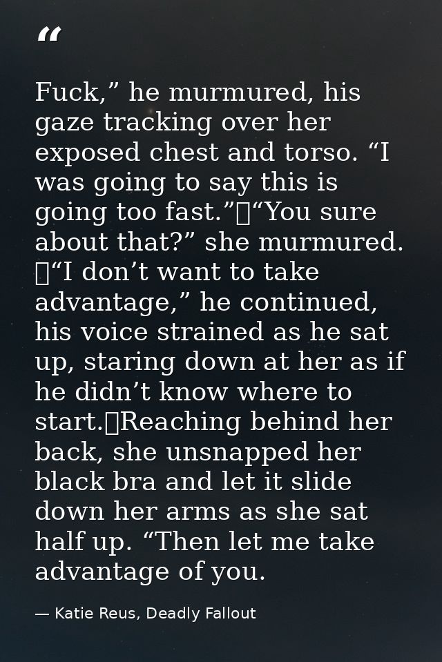 Fuck,” he murmured, his gaze tracking over her exposed chest and torso. “I was going to say this is going too fast.”	“Yo — Katie Reus, Deadly Fallout