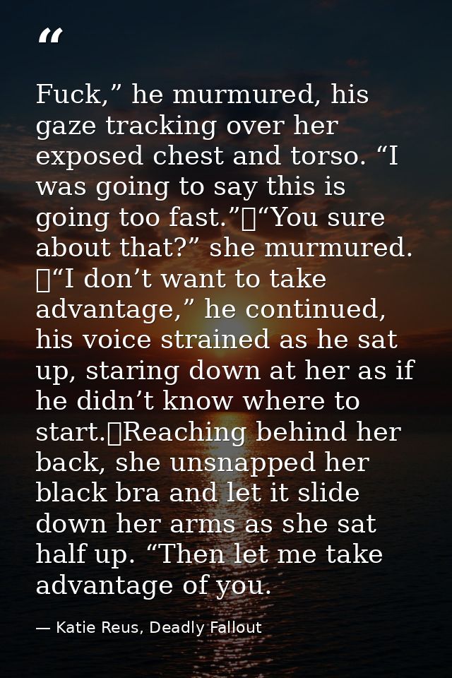 Fuck,” he murmured, his gaze tracking over her exposed chest and torso. “I was going to say this is going too fast.”	“Yo — Katie Reus, Deadly Fallout