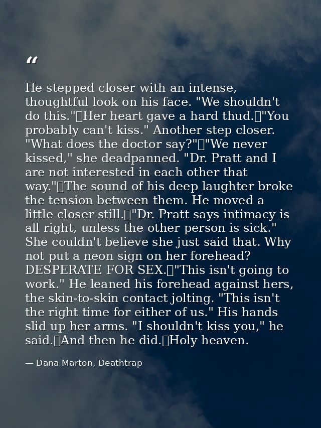 He stepped closer with an intense, thoughtful look on his face. "We shouldn't do this."	Her heart gave a hard thud.	"You — Dana Marton, Deathtrap