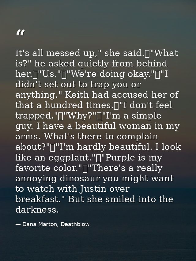 It's all messed up," she said.	"What is?" he asked quietly from behind her.	"Us."	"We're doing okay."	"I didn't set out  — Dana Marton, Deathblow
