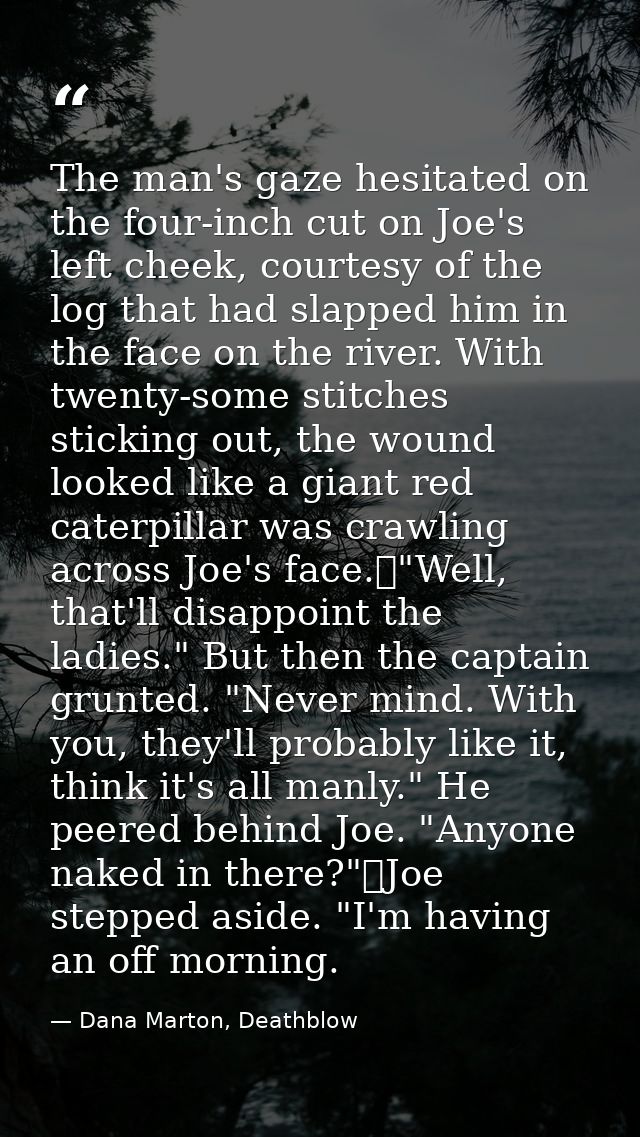 The man's gaze hesitated on the four-inch cut on Joe's left cheek, courtesy of the log that had slapped him in the face  — Dana Marton, Deathblow