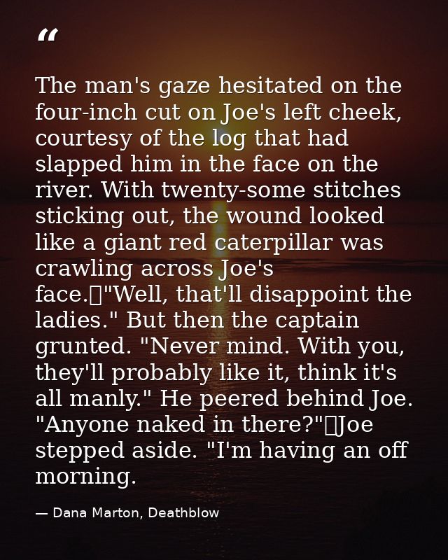 The man's gaze hesitated on the four-inch cut on Joe's left cheek, courtesy of the log that had slapped him in the face  — Dana Marton, Deathblow