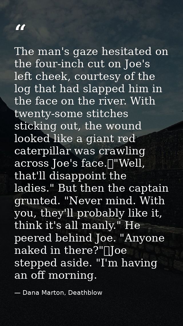The man's gaze hesitated on the four-inch cut on Joe's left cheek, courtesy of the log that had slapped him in the face  — Dana Marton, Deathblow
