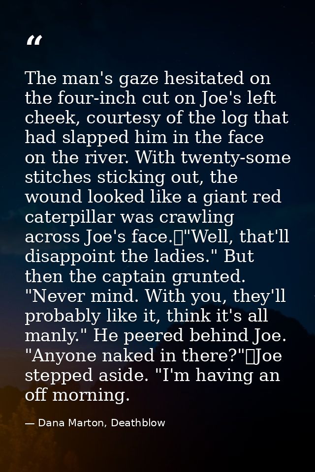 The man's gaze hesitated on the four-inch cut on Joe's left cheek, courtesy of the log that had slapped him in the face  — Dana Marton, Deathblow
