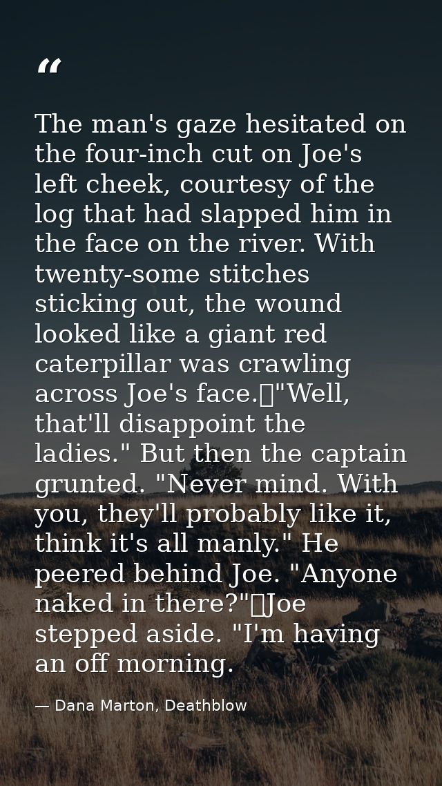 The man's gaze hesitated on the four-inch cut on Joe's left cheek, courtesy of the log that had slapped him in the face  — Dana Marton, Deathblow
