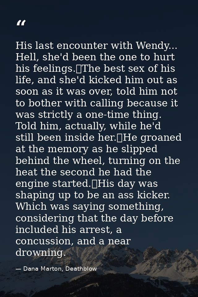 His last encounter with Wendy... Hell, she'd been the one to hurt his feelings.	The best sex of his life, and she'd kick — Dana Marton, Deathblow