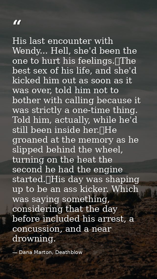 His last encounter with Wendy... Hell, she'd been the one to hurt his feelings.	The best sex of his life, and she'd kick — Dana Marton, Deathblow