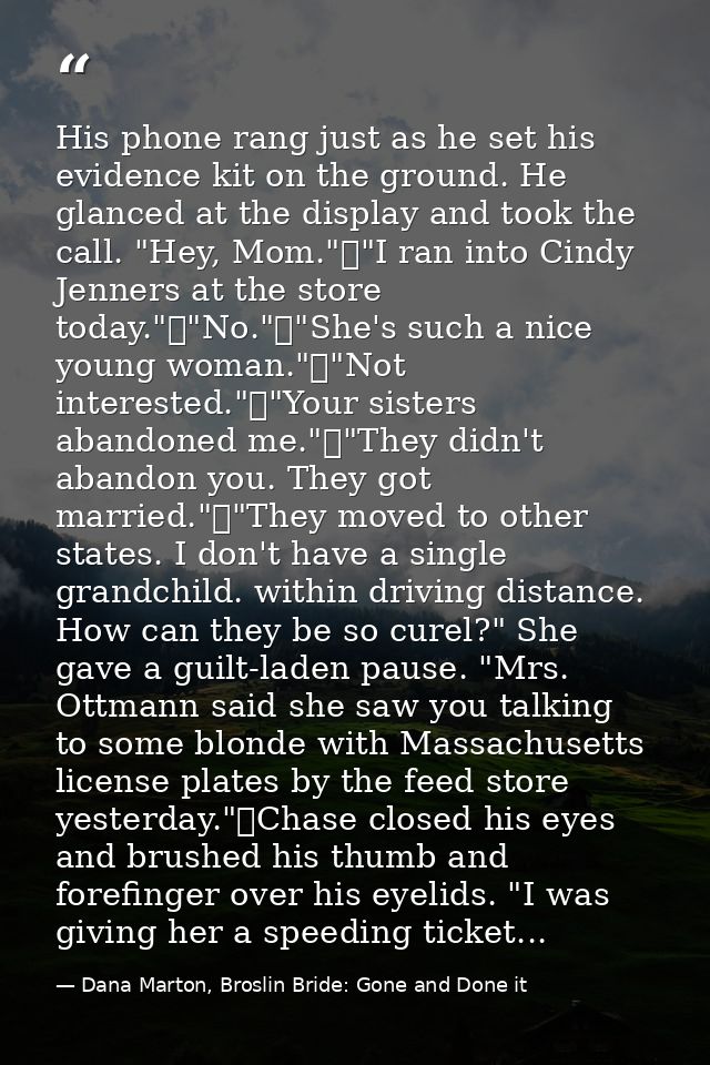 His phone rang just as he set his evidence kit on the ground. He glanced at the display and took the call. "Hey, Mom."	" — Dana Marton, Broslin Bride: Gone and Done it