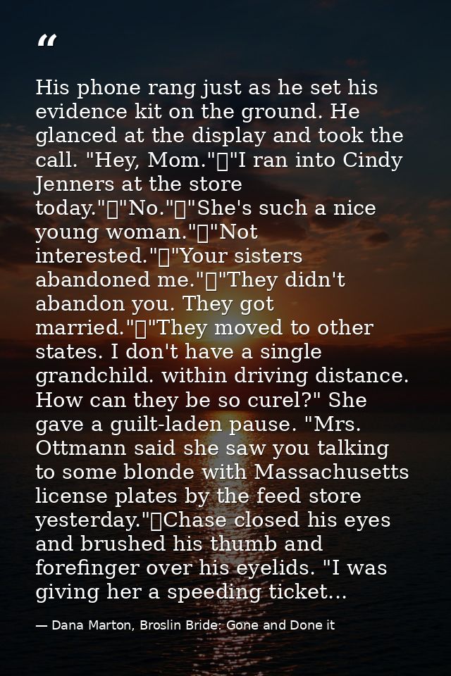 His phone rang just as he set his evidence kit on the ground. He glanced at the display and took the call. "Hey, Mom."	" — Dana Marton, Broslin Bride: Gone and Done it