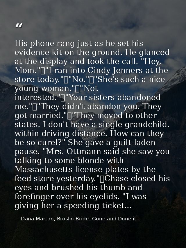 His phone rang just as he set his evidence kit on the ground. He glanced at the display and took the call. "Hey, Mom."	" — Dana Marton, Broslin Bride: Gone and Done it