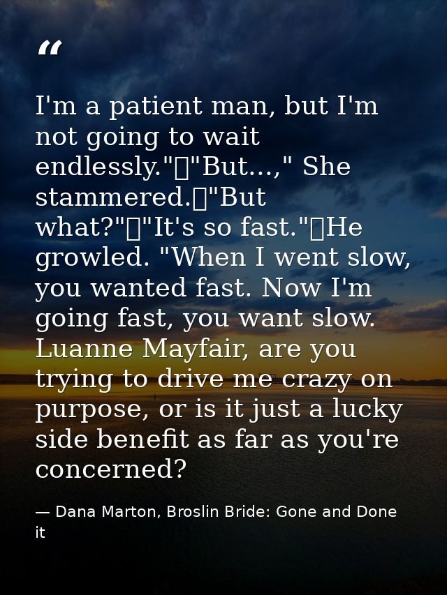I'm a patient man, but I'm not going to wait endlessly."	"But...," She stammered.	"But what?"	"It's so fast."	He growled — Dana Marton, Broslin Bride: Gone and Done it