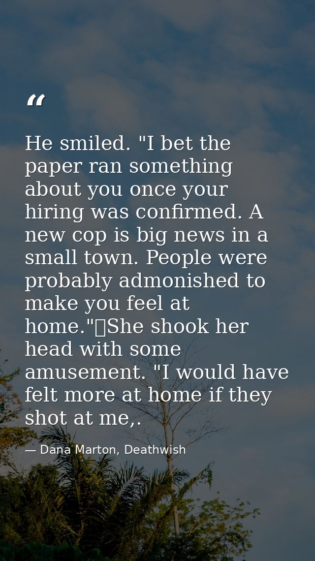He smiled. "I bet the paper ran something about you once your hiring was confirmed. A new cop is big news in a small tow — Dana Marton, Deathwish