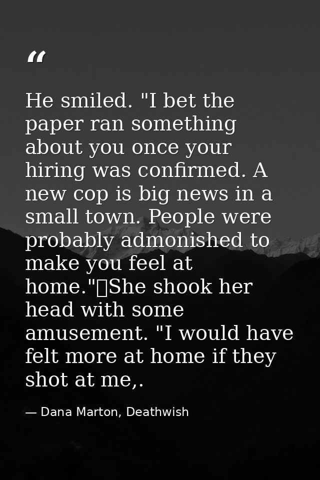 He smiled. "I bet the paper ran something about you once your hiring was confirmed. A new cop is big news in a small tow — Dana Marton, Deathwish