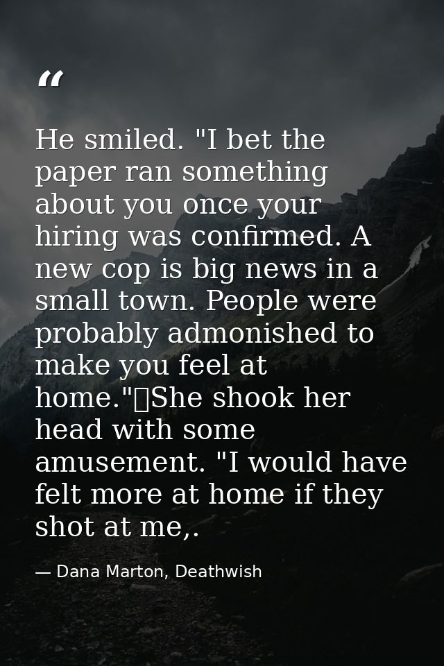 He smiled. "I bet the paper ran something about you once your hiring was confirmed. A new cop is big news in a small tow — Dana Marton, Deathwish