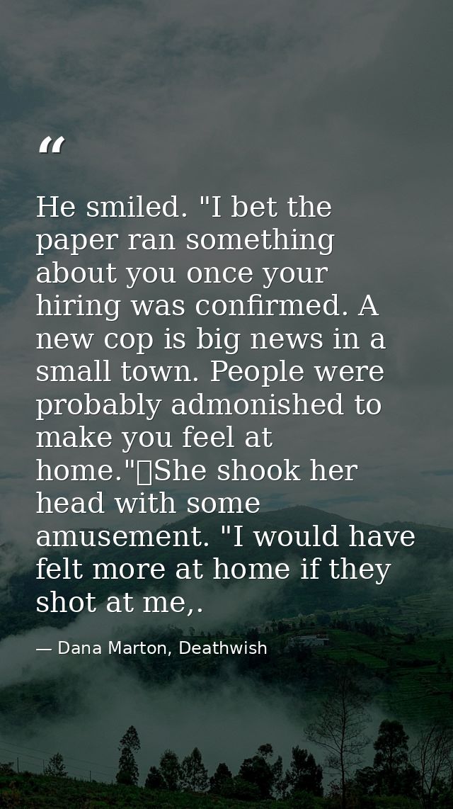 He smiled. "I bet the paper ran something about you once your hiring was confirmed. A new cop is big news in a small tow — Dana Marton, Deathwish