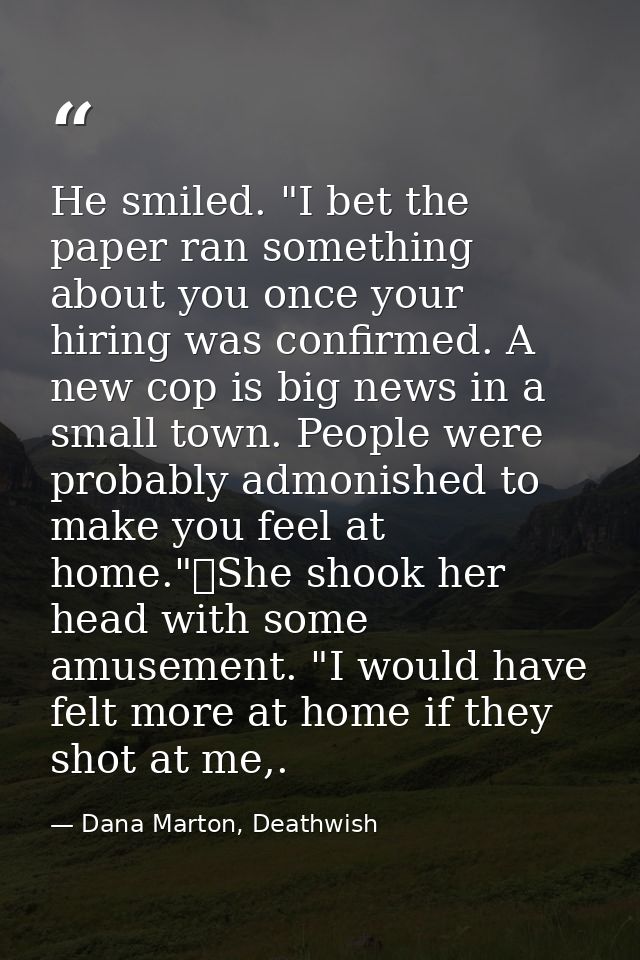 He smiled. "I bet the paper ran something about you once your hiring was confirmed. A new cop is big news in a small tow — Dana Marton, Deathwish