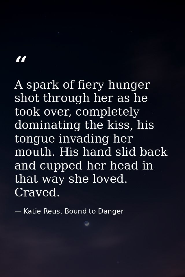 A spark of fiery hunger shot through her as he took over, completely dominating the kiss, his tongue invading her mouth. — Katie Reus, Bound to Danger