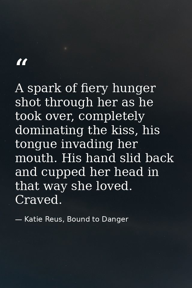 A spark of fiery hunger shot through her as he took over, completely dominating the kiss, his tongue invading her mouth. — Katie Reus, Bound to Danger