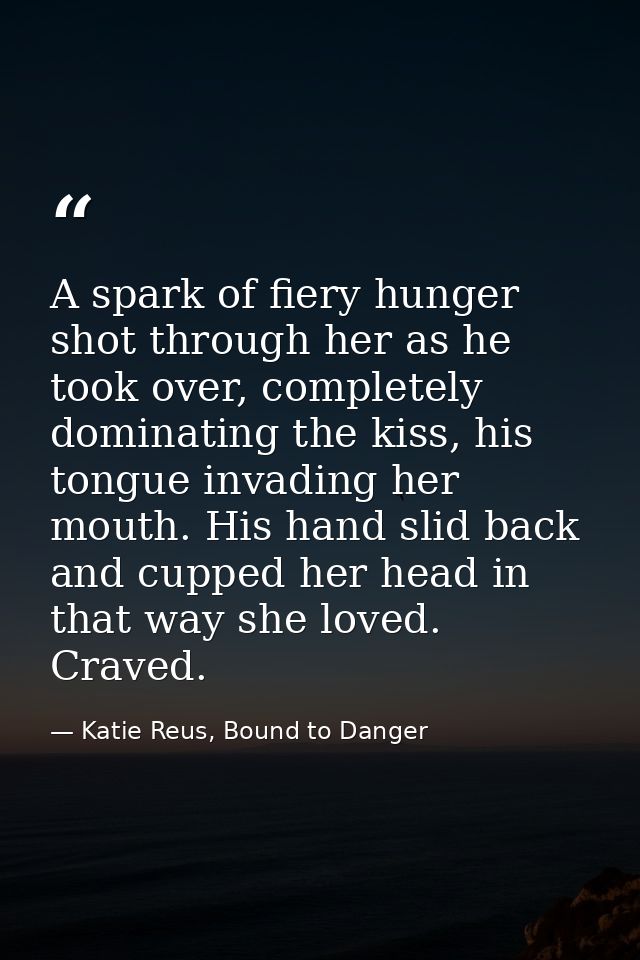 A spark of fiery hunger shot through her as he took over, completely dominating the kiss, his tongue invading her mouth. — Katie Reus, Bound to Danger