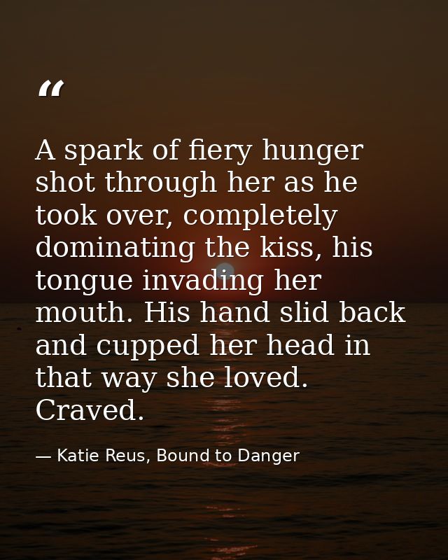 A spark of fiery hunger shot through her as he took over, completely dominating the kiss, his tongue invading her mouth. — Katie Reus, Bound to Danger