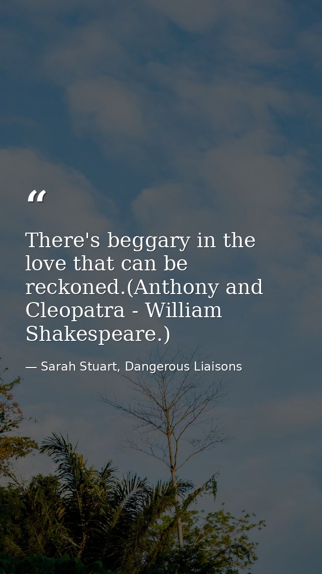 There's beggary in the love that can be reckoned.(Anthony and Cleopatra - William Shakespeare.) — Sarah Stuart, Dangerous Liaisons