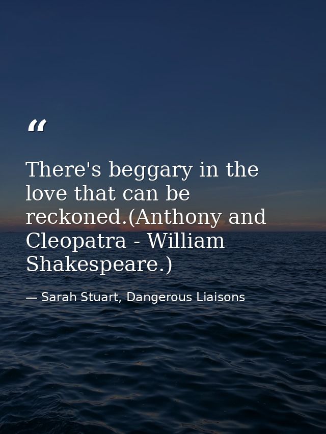There's beggary in the love that can be reckoned.(Anthony and Cleopatra - William Shakespeare.) — Sarah Stuart, Dangerous Liaisons