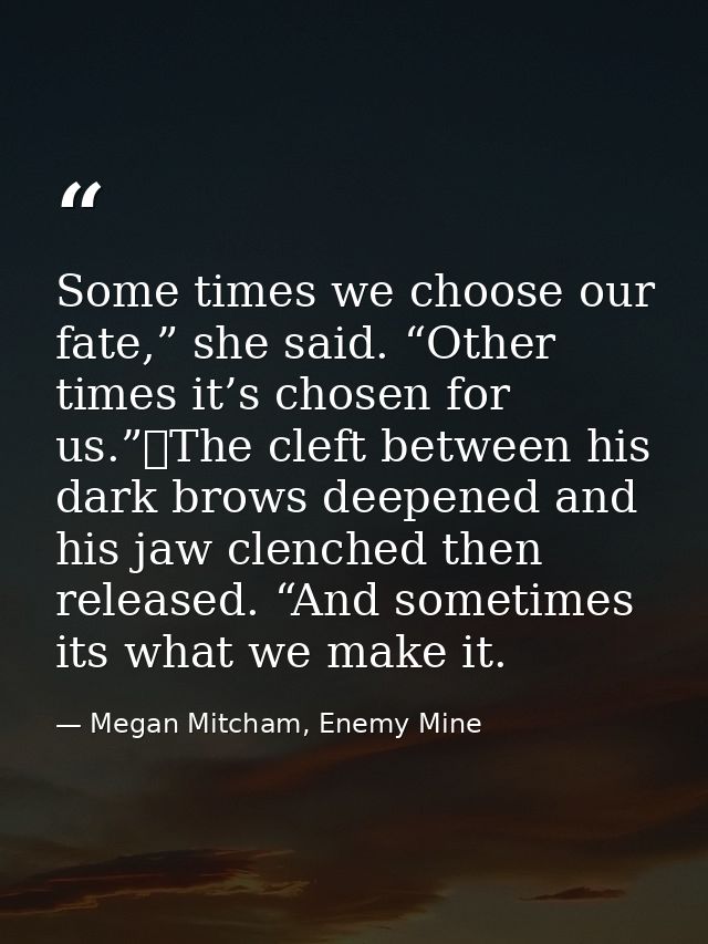 Some times we choose our fate,” she said. “Other times it’s chosen for us.”	The cleft between his dark brows deepened an — Megan Mitcham, Enemy Mine