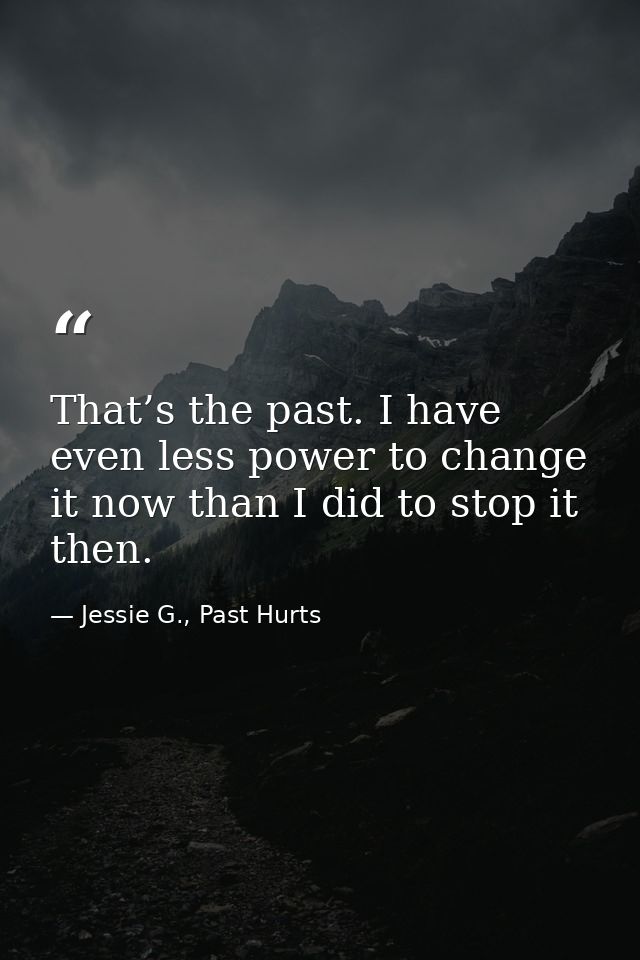 That’s the past. I have even less power to change it now than I did to stop it then. — Jessie G., Past Hurts