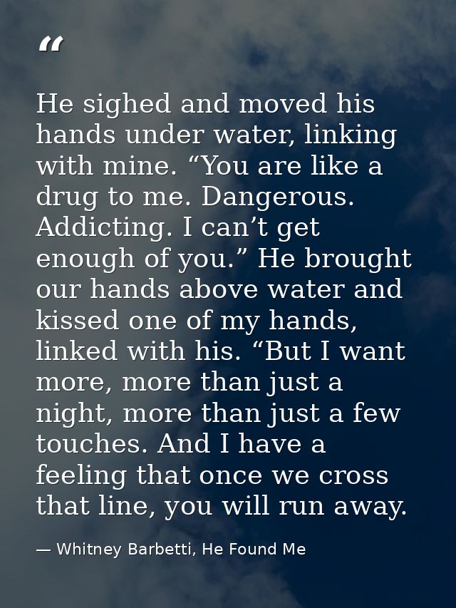 He sighed and moved his hands under water, linking with mine. “You are like a drug to me. Dangerous. Addicting. I can’t  — Whitney Barbetti, He Found Me