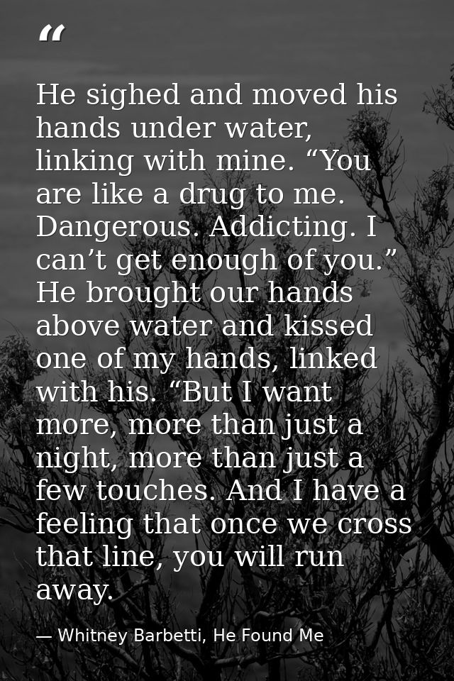 He sighed and moved his hands under water, linking with mine. “You are like a drug to me. Dangerous. Addicting. I can’t  — Whitney Barbetti, He Found Me