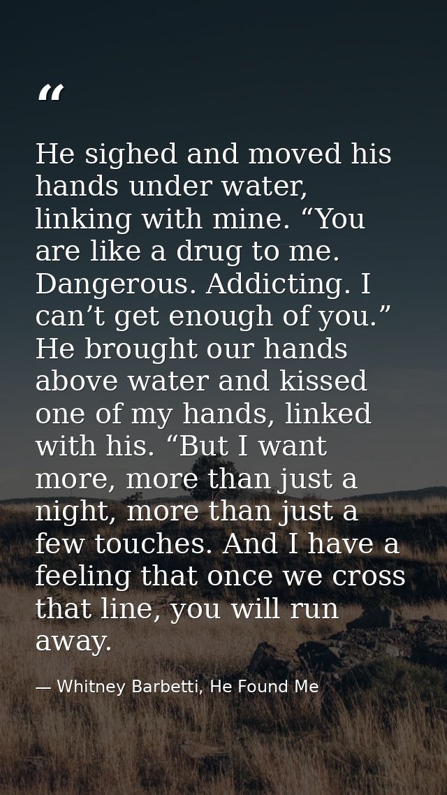 He sighed and moved his hands under water, linking with mine. “You are like a drug to me. Dangerous. Addicting. I can’t  — Whitney Barbetti, He Found Me